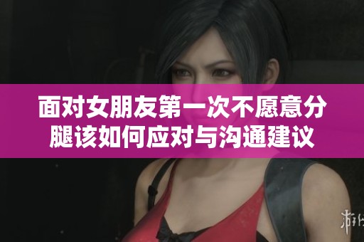面对女朋友第一次不愿意分腿该如何应对与沟通建议
