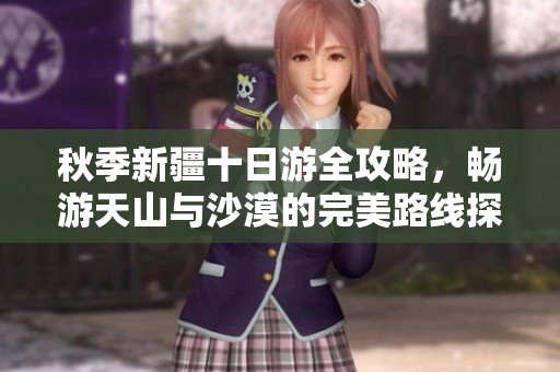 秋季新疆十日游全攻略，畅游天山与沙漠的完美路线探索
