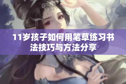 11岁孩子如何用笔草练习书法技巧与方法分享
