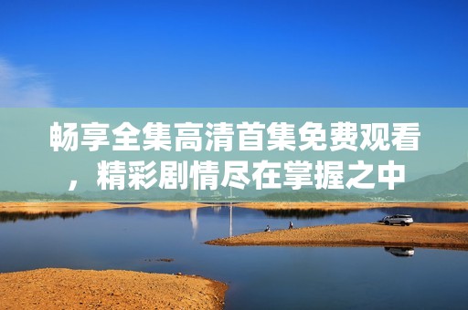 畅享全集高清首集免费观看，精彩剧情尽在掌握之中
