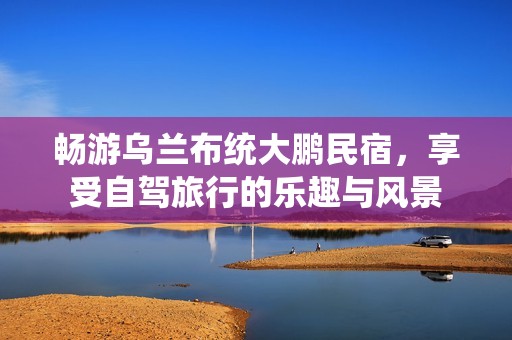 畅游乌兰布统大鹏民宿，享受自驾旅行的乐趣与风景