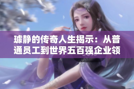 璩静的传奇人生揭示：从普通员工到世界五百强企业领军人物解析
