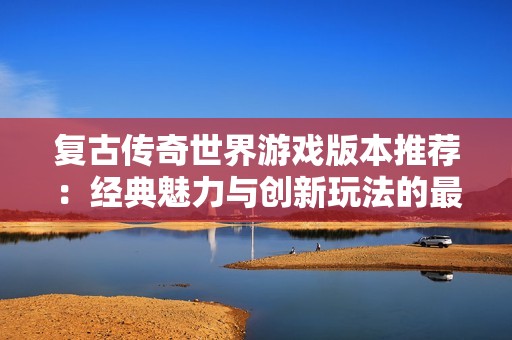 复古传奇世界游戏版本推荐：经典魅力与创新玩法的最佳结合探析