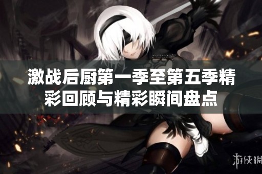 激战后厨第一季至第五季精彩回顾与精彩瞬间盘点