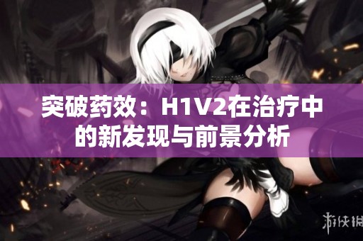 突破药效：H1V2在治疗中的新发现与前景分析
