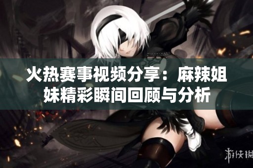 火热赛事视频分享：麻辣姐妹精彩瞬间回顾与分析
