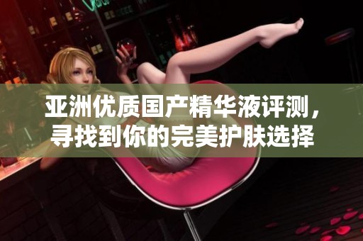 亚洲优质国产精华液评测，寻找到你的完美护肤选择