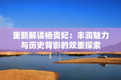 重新解读杨贵妃：丰润魅力与历史背影的双重探索