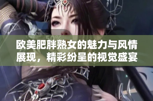 欧美肥胖熟女的魅力与风情展现，精彩纷呈的视觉盛宴