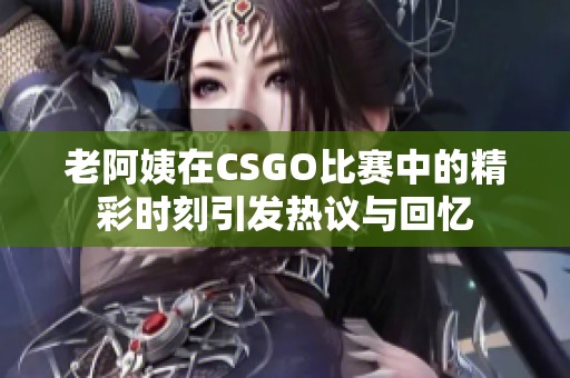 老阿姨在CSGO比赛中的精彩时刻引发热议与回忆