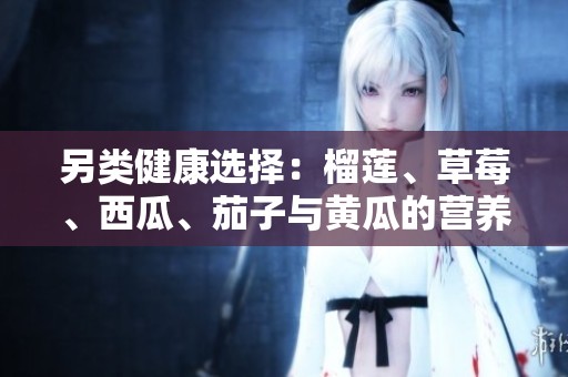 另类健康选择：榴莲、草莓、西瓜、茄子与黄瓜的营养价值分析