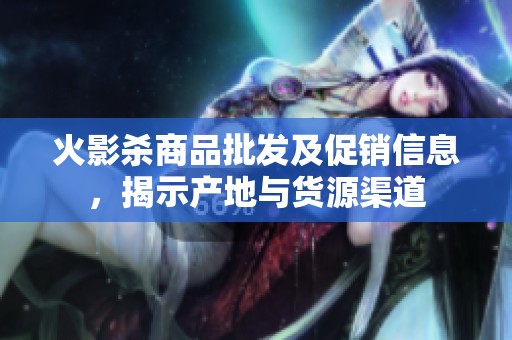 火影杀商品批发及促销信息，揭示产地与货源渠道