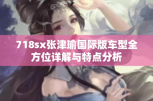 718sx张津瑜国际版车型全方位详解与特点分析