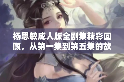 杨思敏成人版全剧集精彩回顾，从第一集到第五集的故事分析