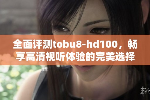 全面评测tobu8-hd100，畅享高清视听体验的完美选择