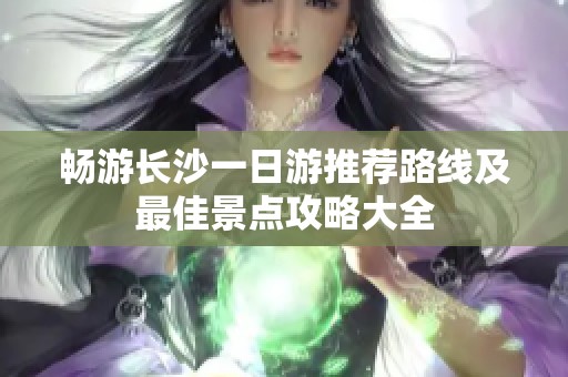 畅游长沙一日游推荐路线及最佳景点攻略大全