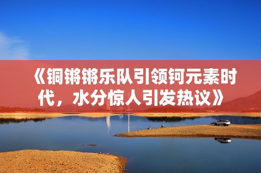 《铜锵锵乐队引领钶元素时代，水分惊人引发热议》
