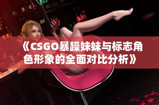 《CSGO暴躁妹妹与标志角色形象的全面对比分析》