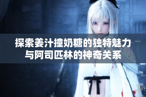 探索姜汁撞奶糖的独特魅力与阿司匹林的神奇关系