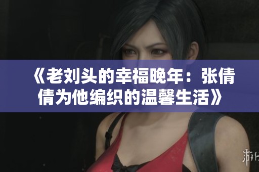 《老刘头的幸福晚年：张倩倩为他编织的温馨生活》