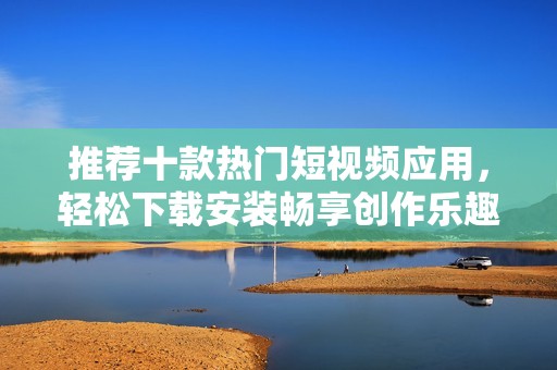 推荐十款热门短视频应用，轻松下载安装畅享创作乐趣