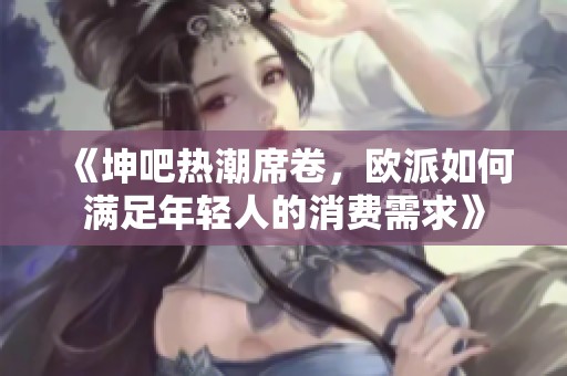 《坤吧热潮席卷，欧派如何满足年轻人的消费需求》
