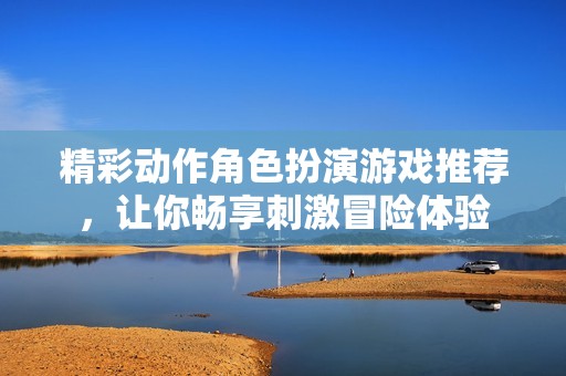 精彩动作角色扮演游戏推荐，让你畅享刺激冒险体验