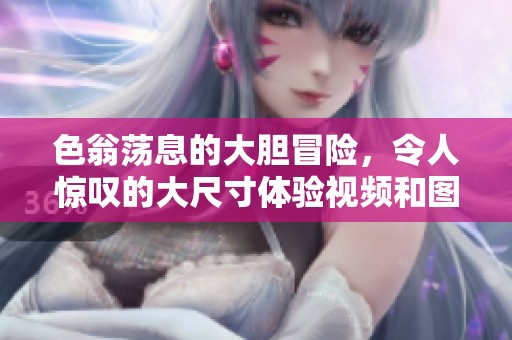 色翁荡息的大胆冒险，令人惊叹的大尺寸体验视频和图像分享