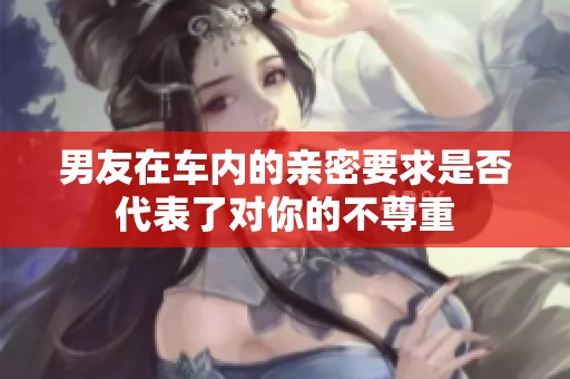 男友在车内的亲密要求是否代表了对你的不尊重