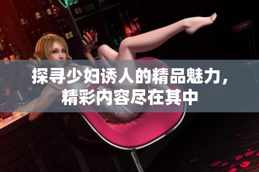 探寻少妇诱人的精品魅力，精彩内容尽在其中