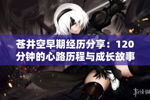 苍井空早期经历分享：120分钟的心路历程与成长故事