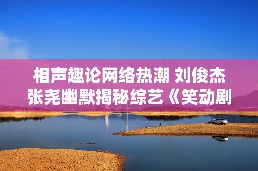 相声趣论网络热潮 刘俊杰张尧幽默揭秘综艺《笑动剧场》