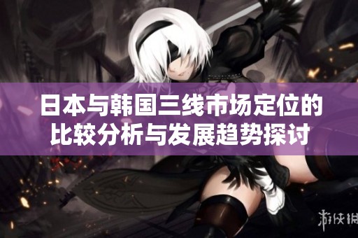 日本与韩国三线市场定位的比较分析与发展趋势探讨