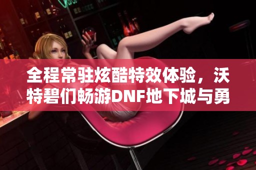 全程常驻炫酷特效体验，沃特碧们畅游DNF地下城与勇士世界