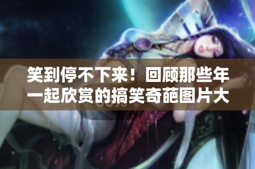 笑到停不下来！回顾那些年一起欣赏的搞笑奇葩图片大合集