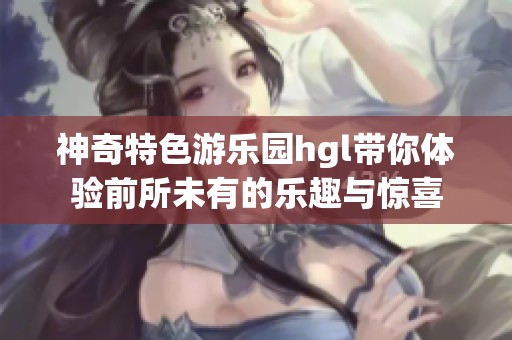 神奇特色游乐园hgl带你体验前所未有的乐趣与惊喜