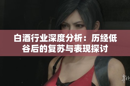 白酒行业深度分析：历经低谷后的复苏与表现探讨
