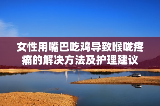 女性用嘴巴吃鸡导致喉咙疼痛的解决方法及护理建议