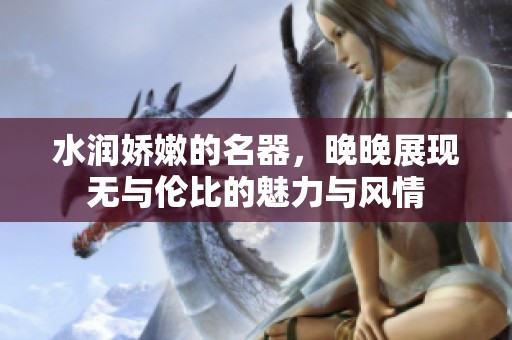 水润娇嫩的名器，晚晚展现无与伦比的魅力与风情