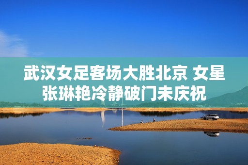 武汉女足客场大胜北京 女星张琳艳冷静破门未庆祝