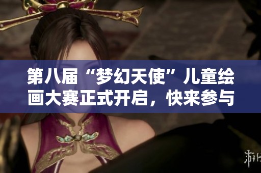 第八届“梦幻天使”儿童绘画大赛正式开启，快来参与吧！