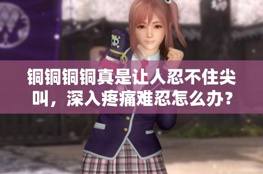 铜铜铜铜真是让人忍不住尖叫，深入疼痛难忍怎么办？