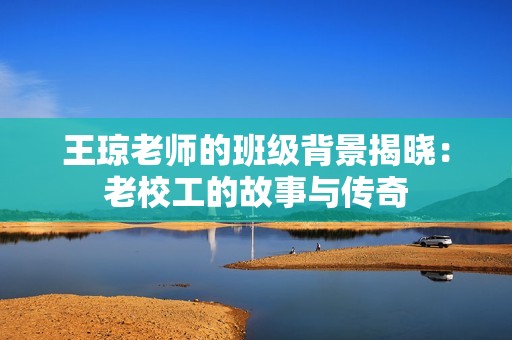王琼老师的班级背景揭晓：老校工的故事与传奇