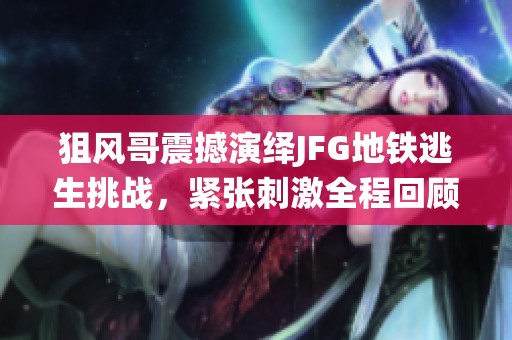 狙风哥震撼演绎JFG地铁逃生挑战，紧张刺激全程回顾