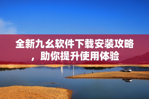 全新九幺软件下载安装攻略，助你提升使用体验