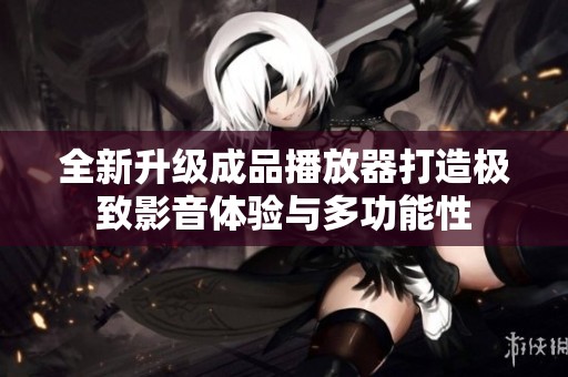 全新升级成品播放器打造极致影音体验与多功能性