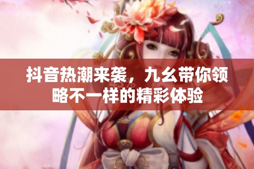 抖音热潮来袭，九幺带你领略不一样的精彩体验