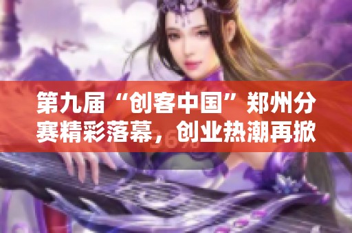 第九届“创客中国”郑州分赛精彩落幕，创业热潮再掀新篇章