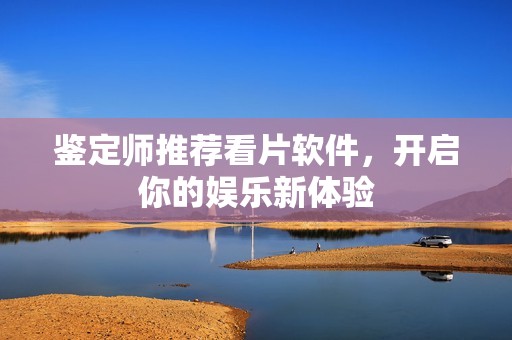 鉴定师推荐看片软件，开启你的娱乐新体验