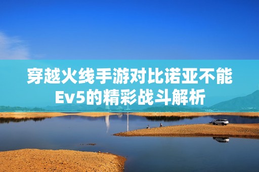 穿越火线手游对比诺亚不能Ev5的精彩战斗解析